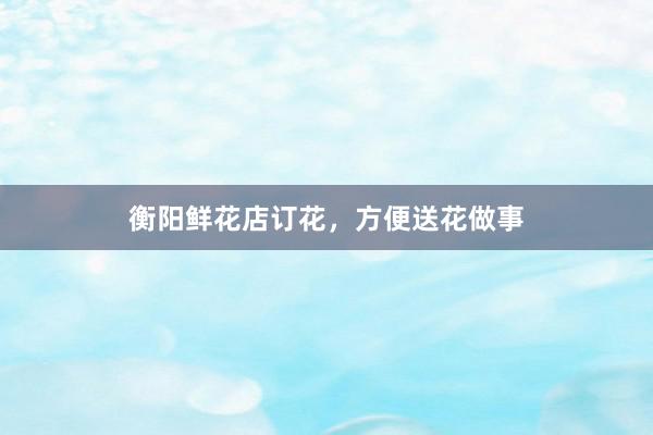 衡阳鲜花店订花，方便送花做事